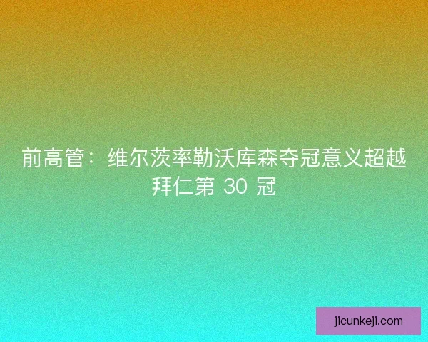 前高管：维尔茨率勒沃库森夺冠意义超越拜仁第 30 冠