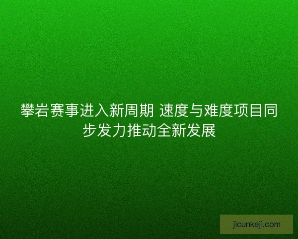 攀岩赛事进入新周期 速度与难度项目同步发力推动全新发展