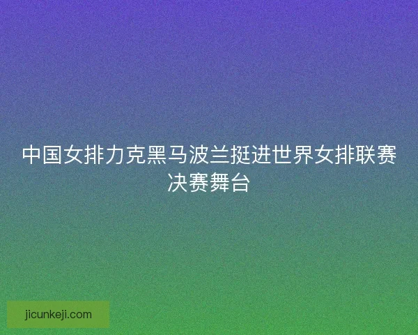 中国女排力克黑马波兰挺进世界女排联赛决赛舞台