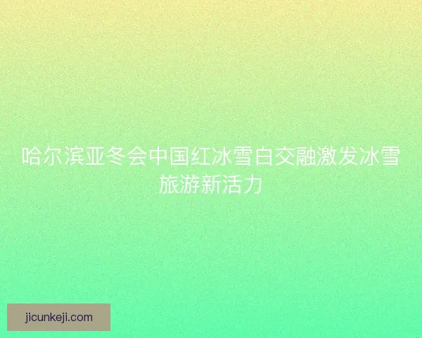 哈尔滨亚冬会中国红冰雪白交融激发冰雪旅游新活力