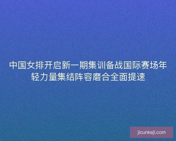 中国女排开启新一期集训备战国际赛场年轻力量集结阵容磨合全面提速