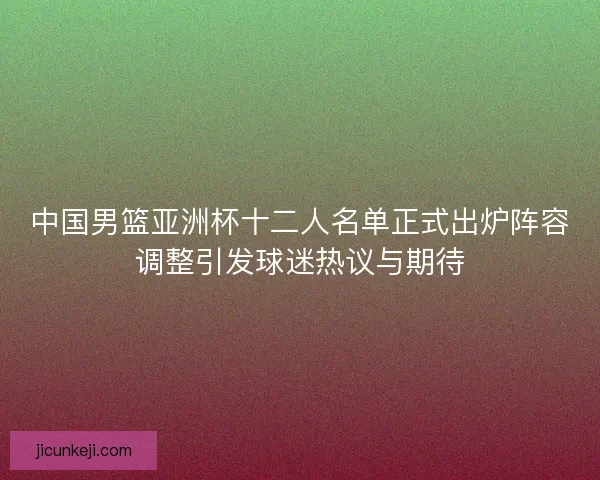 中国男篮亚洲杯十二人名单正式出炉阵容调整引发球迷热议与期待