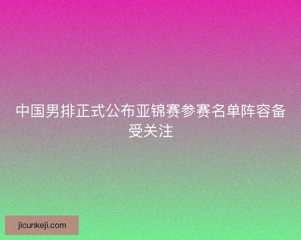 中国男排正式公布亚锦赛参赛名单阵容备受关注