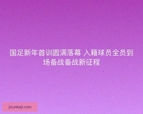 国足新年首训圆满落幕 入籍球员全员到场备战备战新征程